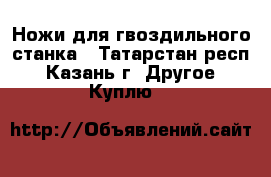 Ножи для гвоздильного станка - Татарстан респ., Казань г. Другое » Куплю   